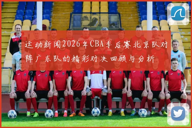 运动新闻2026年CBA季后赛北京队对阵广东队的精彩对决回顾与分析