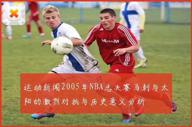 运动新闻2005年NBA总决赛马刺与太阳的激烈对抗与历史意义分析