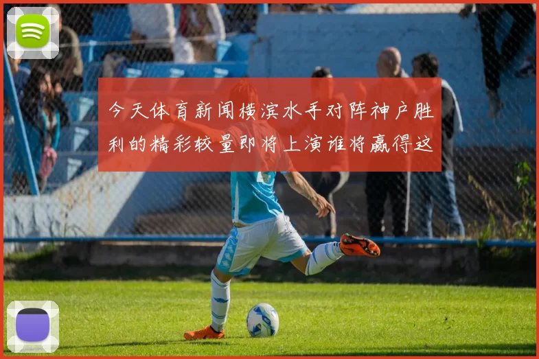 今天体育新闻横滨水手对阵神户胜利的精彩较量即将上演谁将赢得这场关键战役