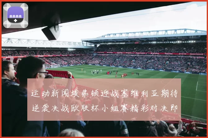 运动新闻埃弗顿迎战塞维利亚期待逆袭决战欧联杯小组赛精彩对决即将上演