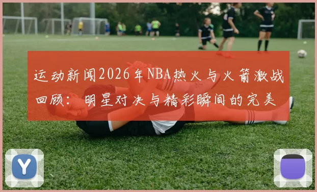 运动新闻2026年NBA热火与火箭激战回顾：明星对决与精彩瞬间的完美结合