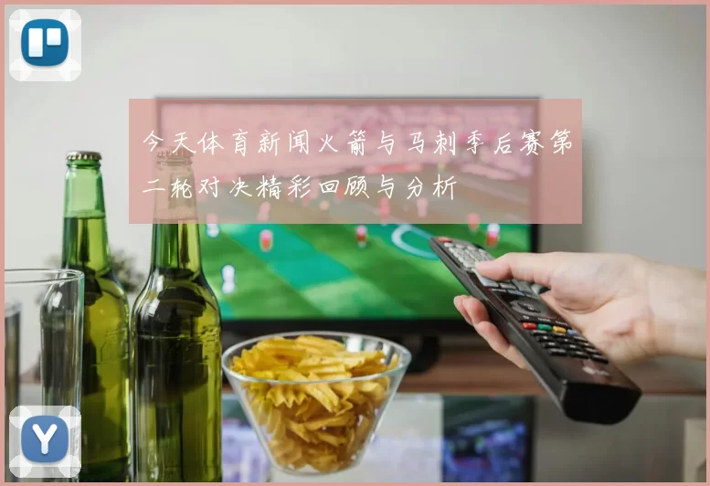 今天体育新闻火箭与马刺季后赛第二轮对决精彩回顾与分析