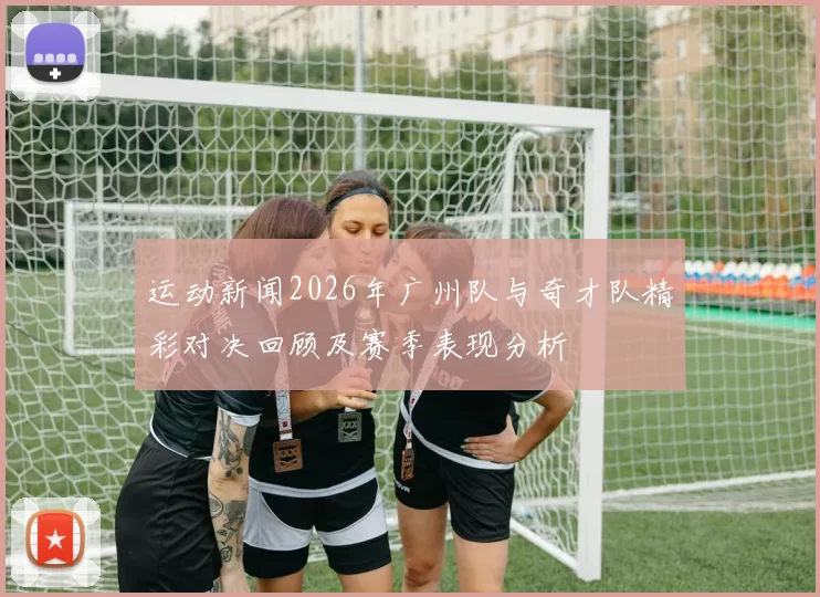 运动新闻2026年广州队与奇才队精彩对决回顾及赛季表现分析