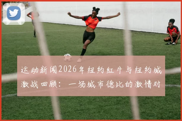 运动新闻2026年纽约红牛与纽约城激战回顾：一场城市德比的激情对决